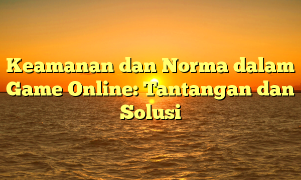 Keamanan dan Norma dalam Game Online: Tantangan dan Solusi