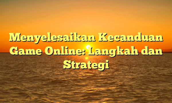 Menyelesaikan Kecanduan Game Online: Langkah dan Strategi