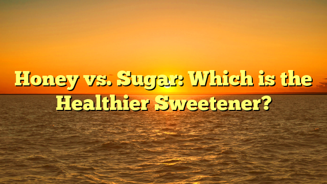 Honey vs. Sugar: Which is the Healthier Sweetener?