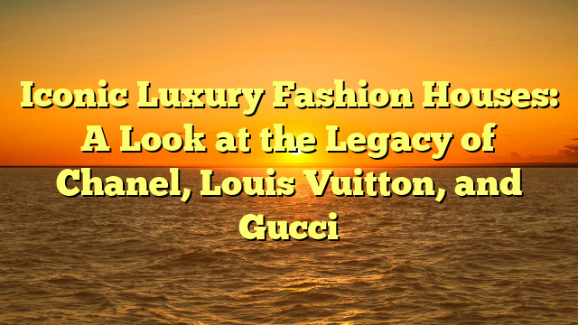 Iconic Luxury Fashion Houses: A Look at the Legacy of Chanel, Louis Vuitton, and Gucci