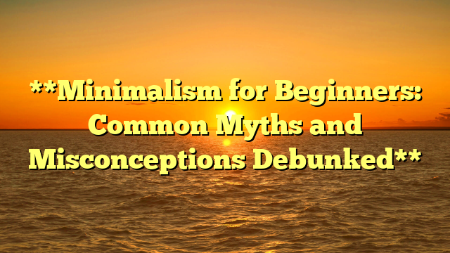 **Minimalism for Beginners: Common Myths and Misconceptions Debunked**