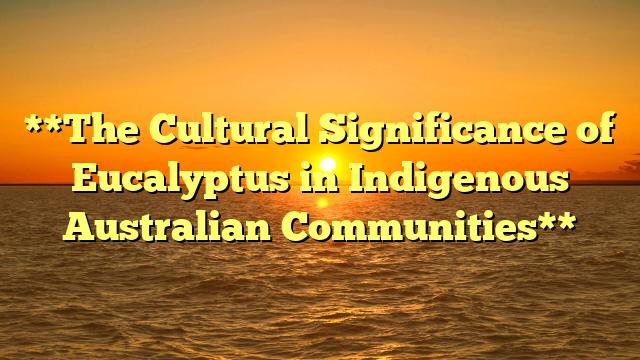 **The Cultural Significance of Eucalyptus in Indigenous Australian Communities**