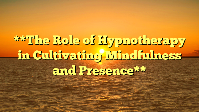 **The Role of Hypnotherapy in Cultivating Mindfulness and Presence**